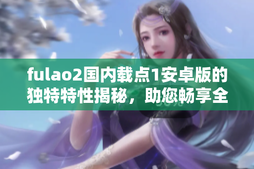fulao2国内载点1安卓版的独特特性揭秘，助您畅享全新体验