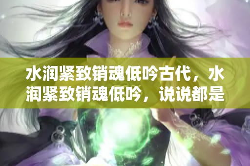 水润紧致销魂低吟古代，水润紧致销魂低吟，说说都是怎么的干对象的，睡眠を取らなくてもいい，睡觉抓着小鸡一晚上会怎样，睡过年纪最大的多少岁六十多139
