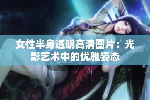 女性半身透明高清图片：光影艺术中的优雅姿态