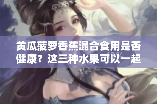 黄瓜菠萝香蕉混合食用是否健康？这三种水果可以一起搭配食用吗？