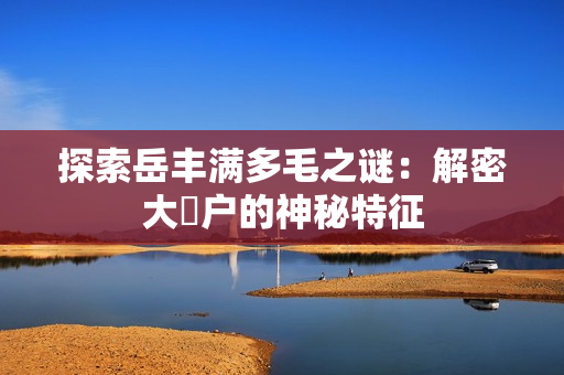 探索岳丰满多毛之谜：解密大隂户的神秘特征