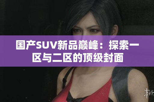 国产SUV新品巅峰：探索一区与二区的顶级封面