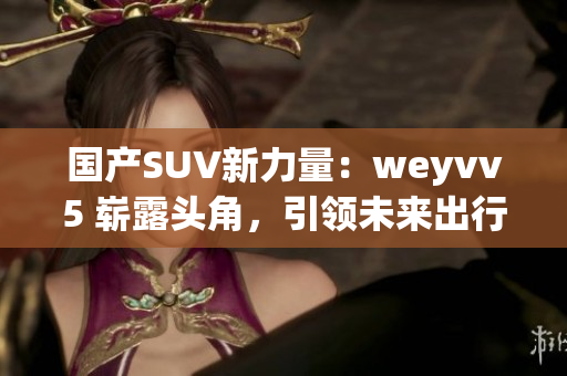国产SUV新力量：weyvv5 崭露头角，引领未来出行风潮