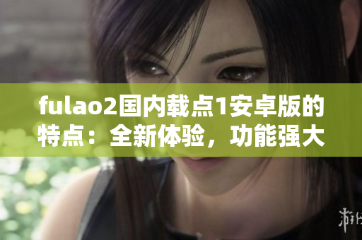 fulao2国内载点1安卓版的特点：全新体验，功能强大