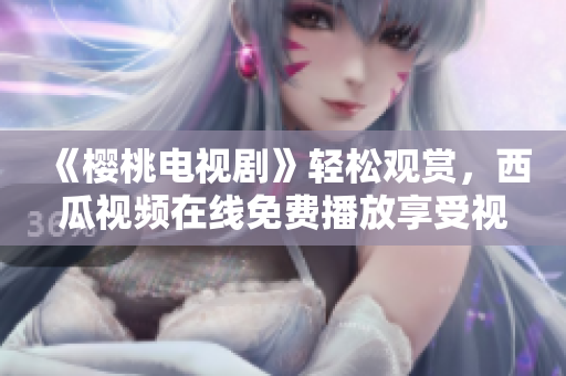 《樱桃电视剧》轻松观赏，西瓜视频在线免费播放享受视听盛宴