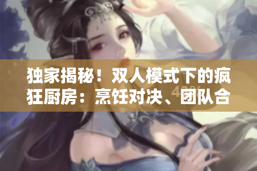 独家揭秘！双人模式下的疯狂厨房：烹饪对决、团队合作，争夺厨艺王座！