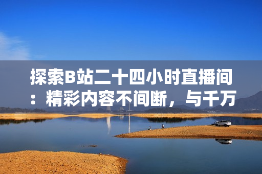 探索B站二十四小时直播间：精彩内容不间断，与千万网友共度时光