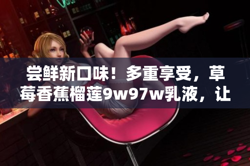 尝鲜新口味！多重享受，草莓香蕉榴莲9w97w乳液，让你尽情沉浸在丰富水果香中。