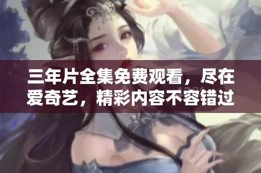 三年片全集免费观看，尽在爱奇艺，精彩内容不容错过