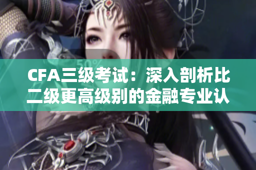 CFA三级考试：深入剖析比二级更高级别的金融专业认证
