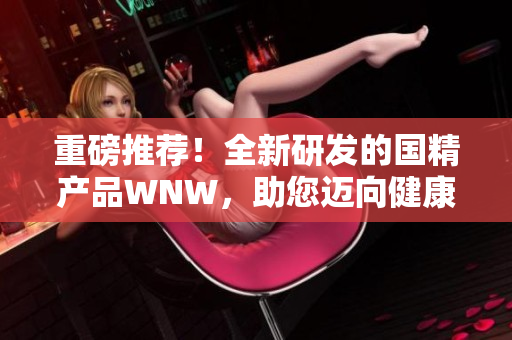 重磅推荐！全新研发的国精产品WNW，助您迈向健康美丽新高度
