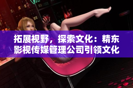 拓展视野，探索文化：精东影视传媒管理公司引领文化产业新浪潮