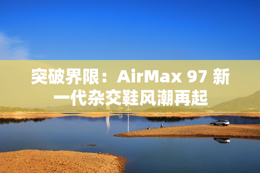 突破界限：AirMax 97 新一代杂交鞋风潮再起