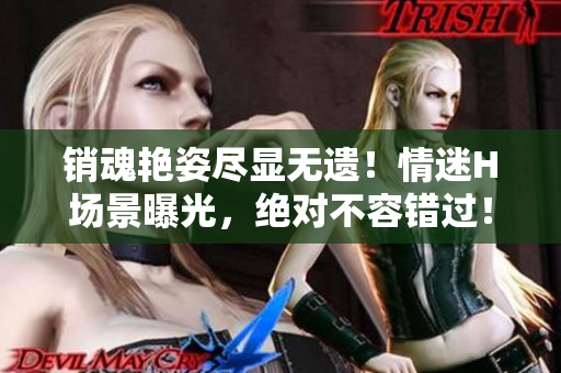 销魂艳姿尽显无遗！情迷H场景曝光，绝对不容错过！