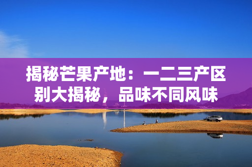 揭秘芒果产地：一二三产区别大揭秘，品味不同风味