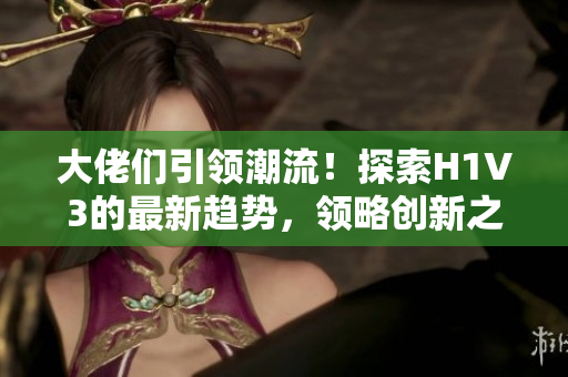 大佬们引领潮流！探索H1V3的最新趋势，领略创新之道