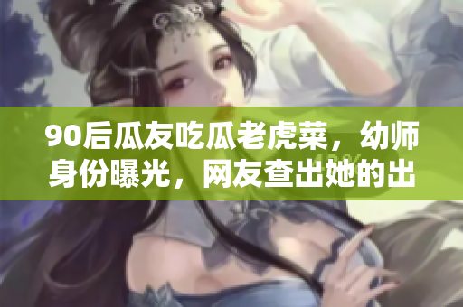 90后瓜友吃瓜老虎菜，幼师身份曝光，网友查出她的出生日期
