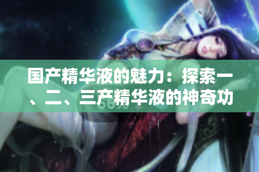 国产精华液的魅力：探索一、二、三产精华液的神奇功效