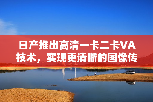 日产推出高清一卡二卡VA技术，实现更清晰的图像传输