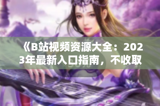 《B站视频资源大全：2023年最新入口指南，不收取任何费用》