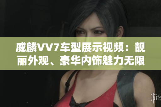 威麟VV7车型展示视频：靓丽外观、豪华内饰魅力无限