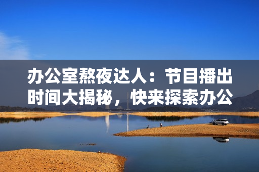 办公室熬夜达人：节目播出时间大揭秘，快来探索办公室强肝族的工作奥秘！