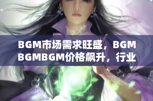 BGM市场需求旺盛，BGMBGMBGM价格飙升，行业内竞争激烈