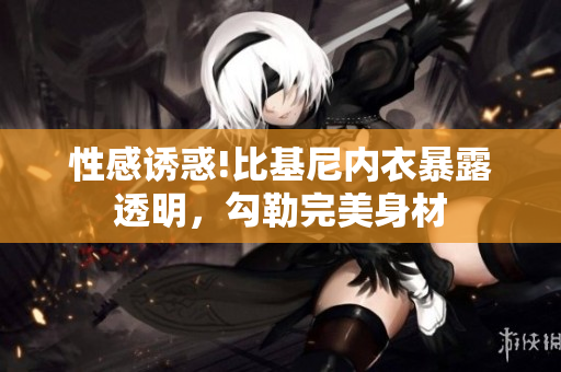 性感诱惑!比基尼内衣暴露透明，勾勒完美身材