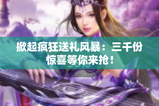 掀起疯狂送礼风暴：三千份惊喜等你来抢！