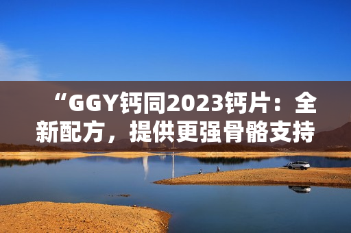 “GGY钙同2023钙片：全新配方，提供更强骨骼支持！”