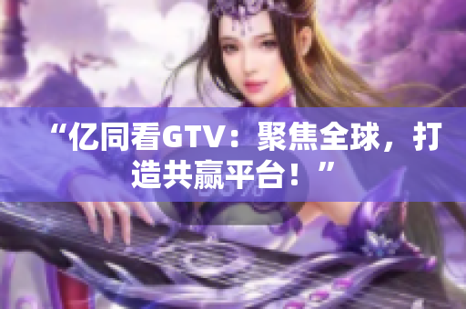 “亿同看GTV：聚焦全球，打造共赢平台！”