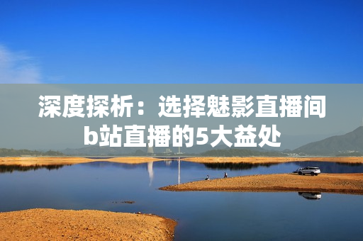 深度探析：选择魅影直播间b站直播的5大益处