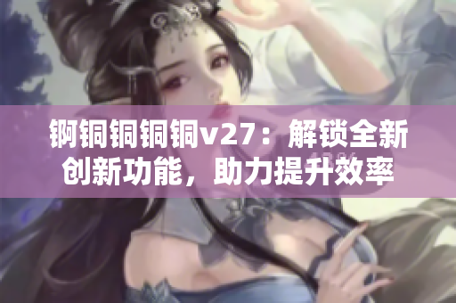 锕铜铜铜铜v27：解锁全新创新功能，助力提升效率