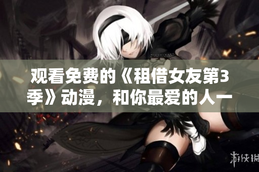 观看免费的《租借女友第3季》动漫，和你最爱的人一起度过浪漫时光