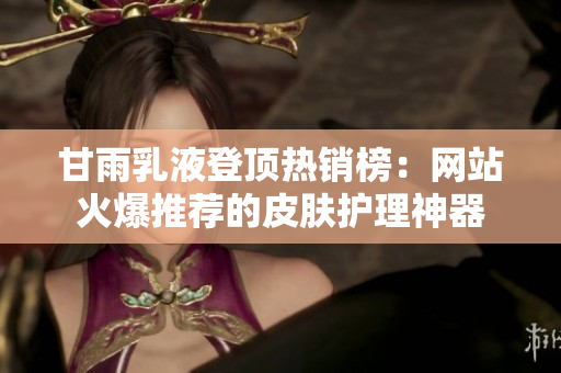 甘雨乳液登顶热销榜：网站火爆推荐的皮肤护理神器