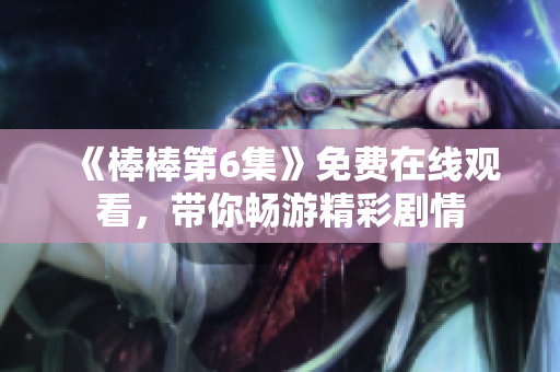 《棒棒第6集》免费在线观看，带你畅游精彩剧情