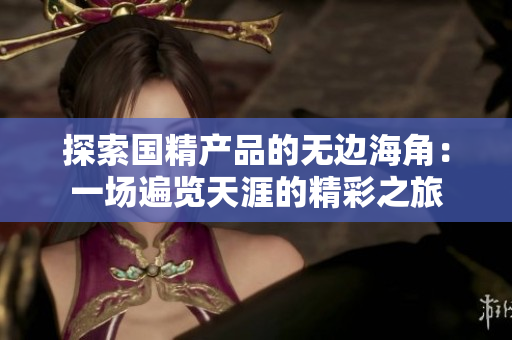 探索国精产品的无边海角：一场遍览天涯的精彩之旅
