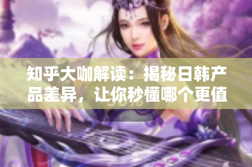 知乎大咖解读：揭秘日韩产品差异，让你秒懂哪个更值得入手！
