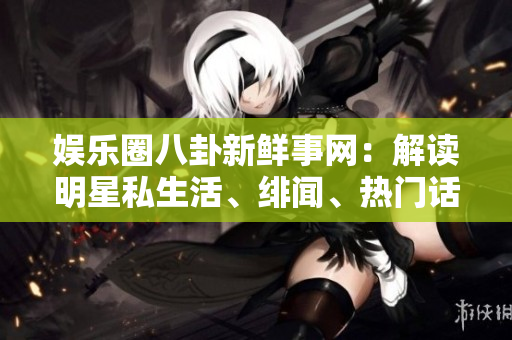 娱乐圈八卦新鲜事网：解读明星私生活、绯闻、热门话题