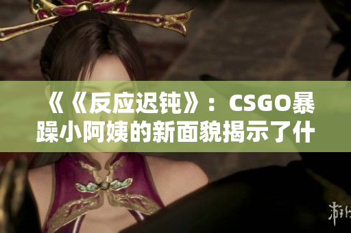 《《反应迟钝》：CSGO暴躁小阿姨的新面貌揭示了什么？
