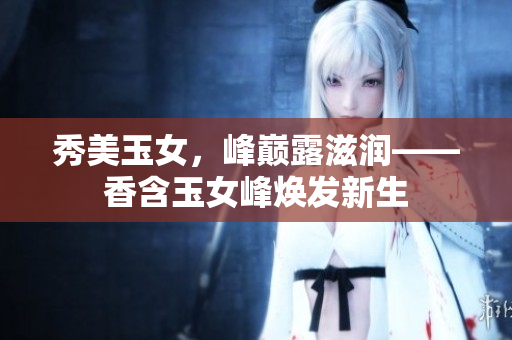 秀美玉女，峰巅露滋润——香含玉女峰焕发新生