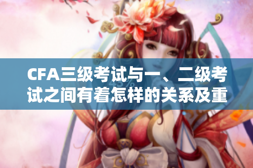 CFA三级考试与一、二级考试之间有着怎样的关系及重要性？