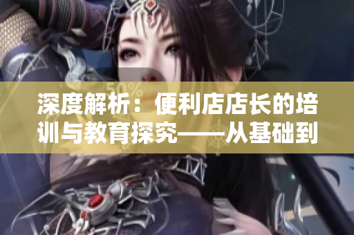 深度解析：便利店店长的培训与教育探究——从基础到高阶技巧全覆盖！