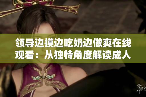 领导边摸边吃奶边做爽在线观看：从独特角度解读成人电影的审美与表达