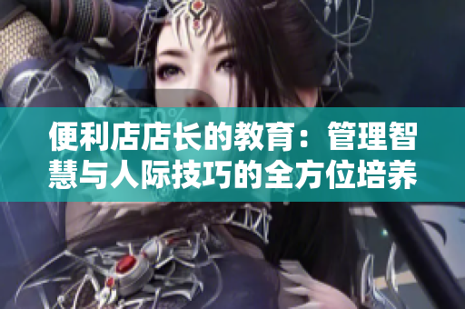 便利店店长的教育：管理智慧与人际技巧的全方位培养