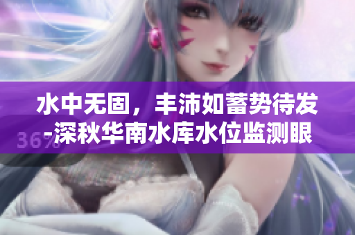 水中无固，丰沛如蓄势待发-深秋华南水库水位监测眼下油钰与水绵绵