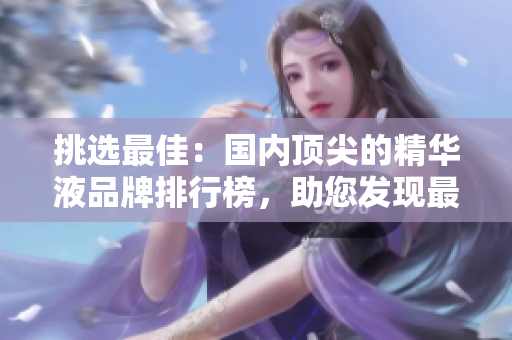 挑选最佳：国内顶尖的精华液品牌排行榜，助您发现最适合肌肤的护理奇迹