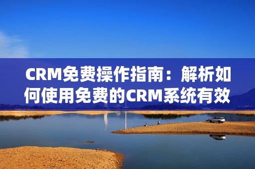 CRM免费操作指南：解析如何使用免费的CRM系统有效提升客户管理效率