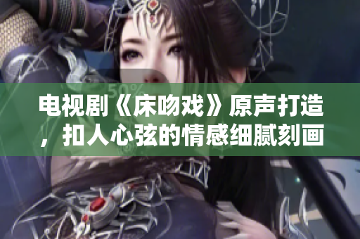 电视剧《床吻戏》原声打造，扣人心弦的情感细腻刻画