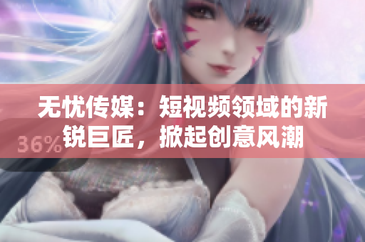 无忧传媒：短视频领域的新锐巨匠，掀起创意风潮
